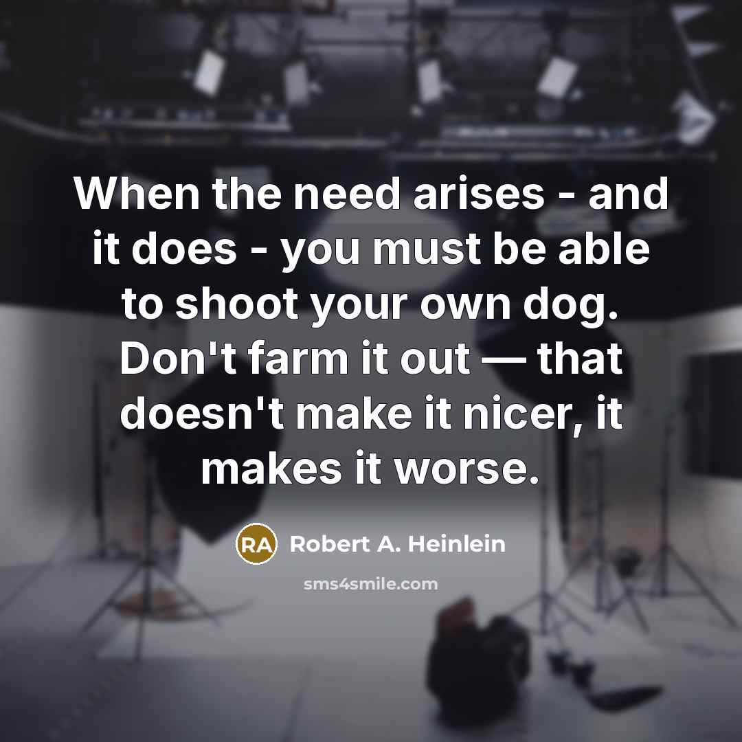 “When the need arises - and it does - you must be able to shoot your own dog. Don't farm it out — that doesn't make it nicer, it makes it worse.” quote by Robert A. Heinlein