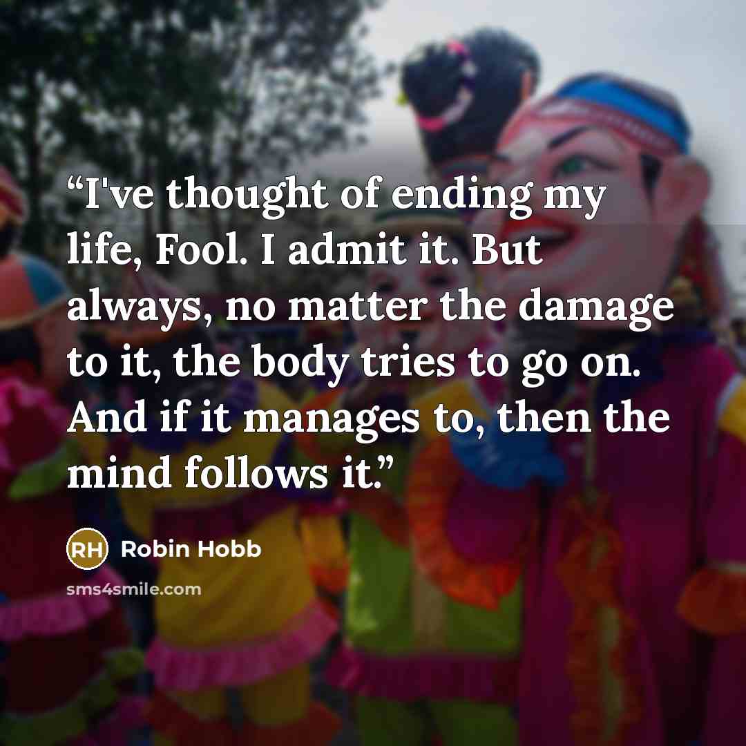 “I've thought of ending my life, Fool. I admit it. But always, no matter the damage to it, the body tries to go on. And if it manages to, then the mind follows it.” quote by Robin Hobb