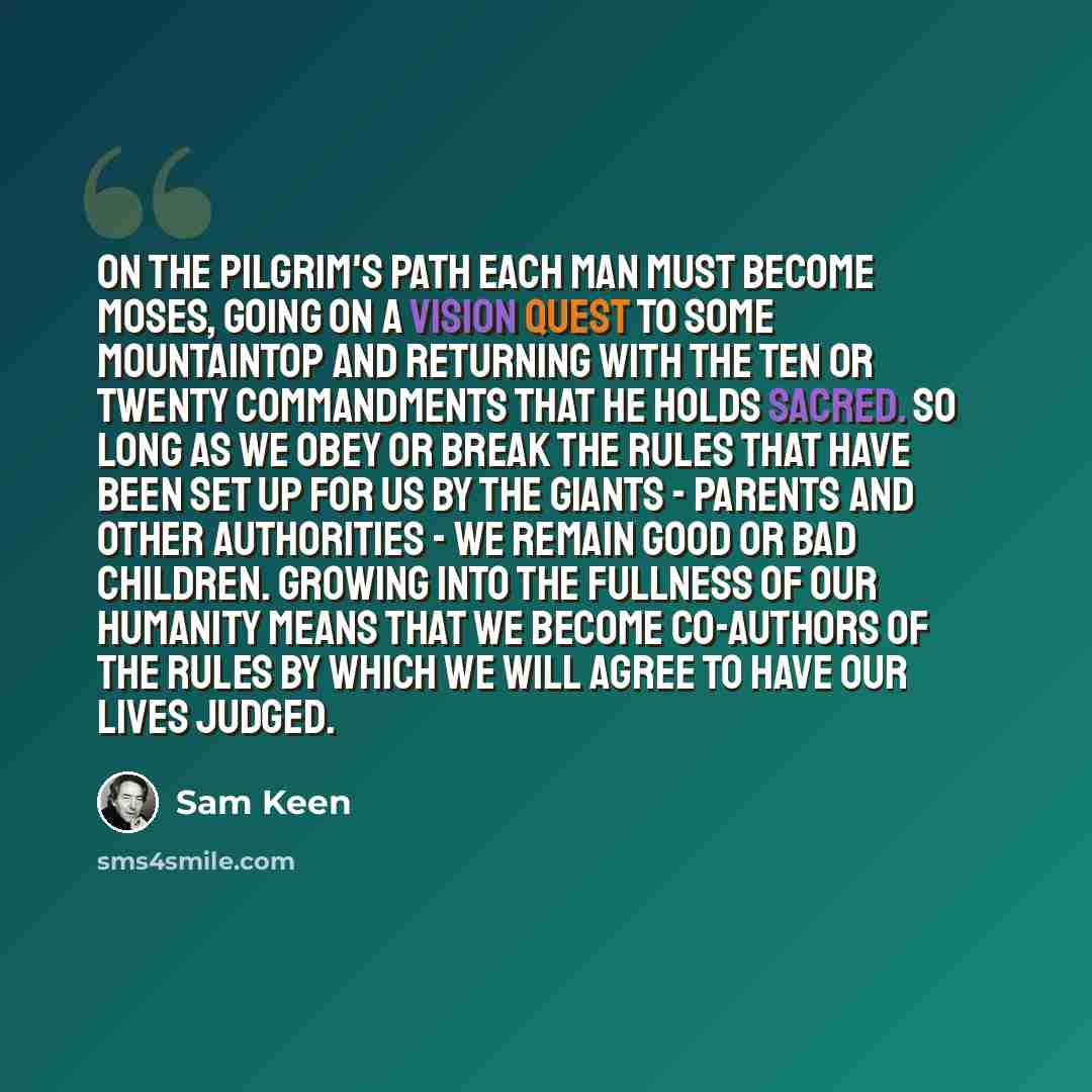 “On the pilgrim's path each man must become Moses, going on a vision quest to some mountaintop and returning with the ten or twenty commandments that he holds sacred. So long as we obey or break the rules that have been set up for us by the Giants - Parents and other Authorities - we remain good or…” quote by Sam Keen
