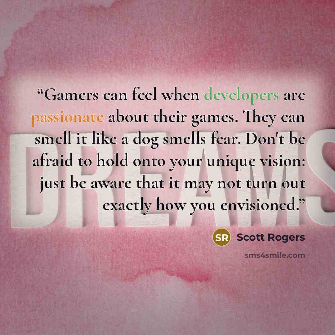 “Gamers can feel when developers are passionate about their games. They can smell it like a dog smells fear. Don't be afraid to hold onto your unique vision: just be aware that it may not turn out exactly how you envisioned.” quote by Scott Rogers