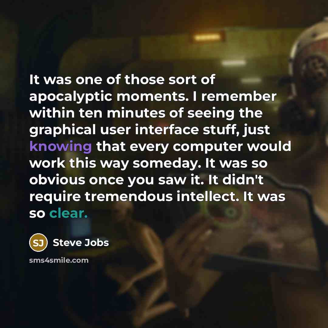 “It was one of those sort of apocalyptic moments. I remember within ten minutes of seeing the graphical user interface stuff, just knowing that every computer would work this way someday. It was so obvious once you saw it. It didn't require tremendous intellect. It was so clear.” quote by Steve Jobs