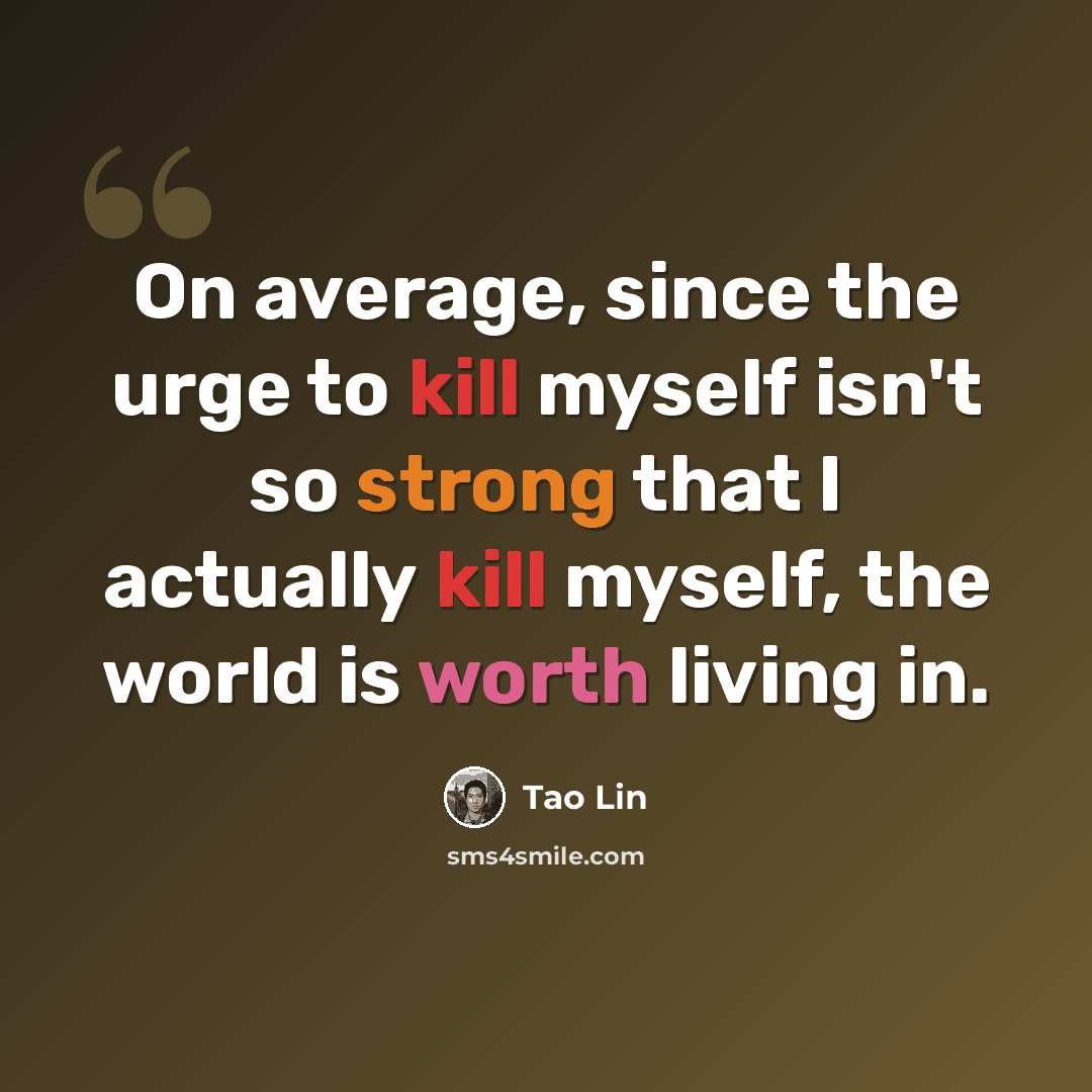 “On average, since the urge to kill myself isn't so strong that I actually kill myself, the world is worth living in.” quote by Tao Lin