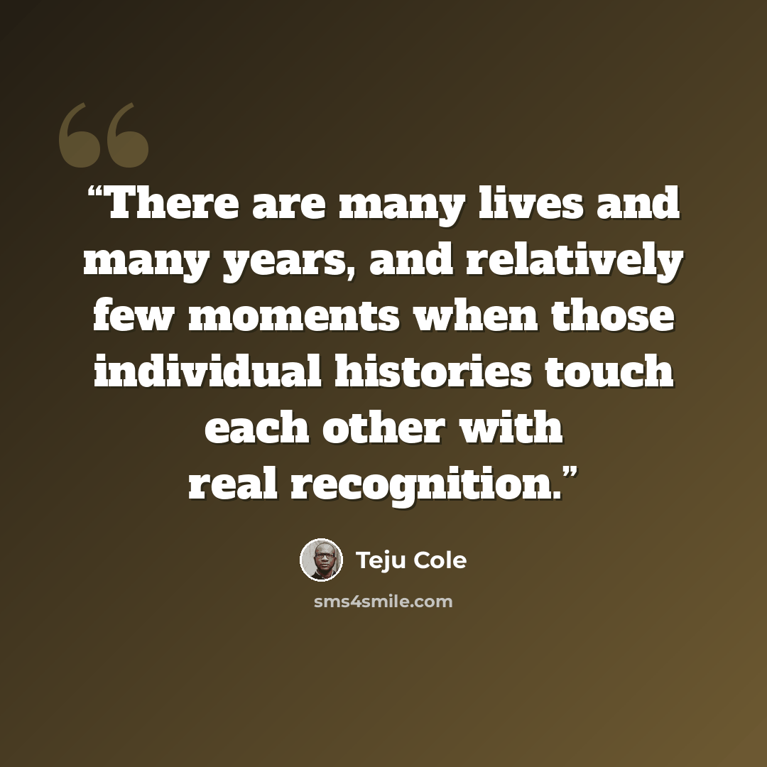 “There are many lives and many years, and relatively few moments when those individual histories touch each other with real recognition.” quote by Teju Cole