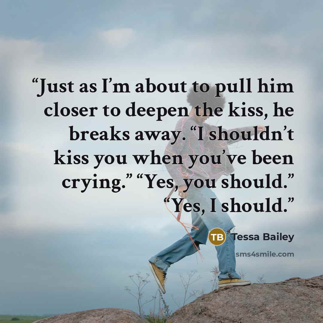 “Just as I’m about to pull him closer to deepen the kiss, he breaks away. “I shouldn’t kiss you when you’ve been crying.” “Yes, you should.” “Yes, I should.” quote by Tessa Bailey
