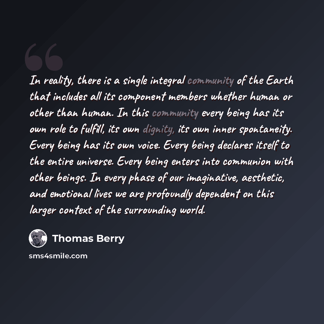 “In reality, there is a single integral community of the Earth that includes all its component members whether human or other than human. In this community every being has its own role to fulfill, its own dignity, its own inner spontaneity. Every being has its own voice. Every being declares itself…” quote by Thomas Berry