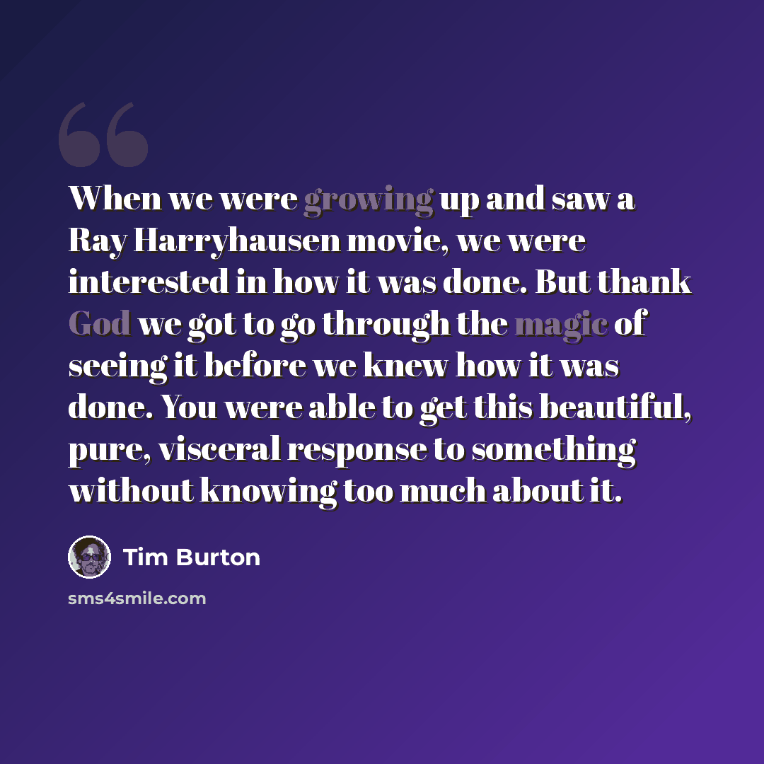 “When we were growing up and saw a Ray Harryhausen movie, we were interested in how it was done. But thank God we got to go through the magic of seeing it before we knew how it was done. You were able to get this beautiful, pure, visceral response to something without knowing too much about it.” quote by Tim Burton