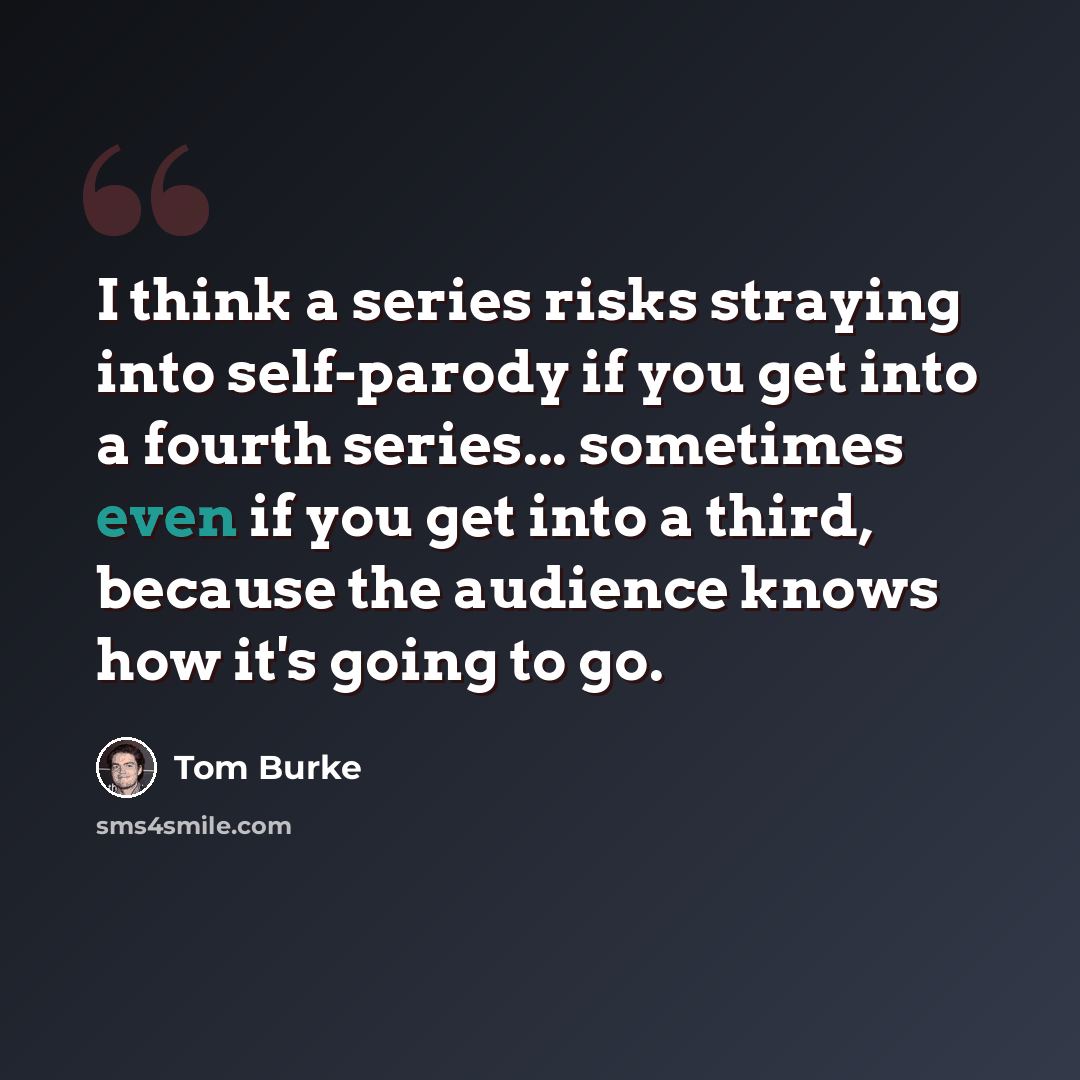 “I think a series risks straying into self-parody if you get into a fourth series... sometimes even if you get into a third, because the audience knows how it's going to go.” quote by Tom Burke