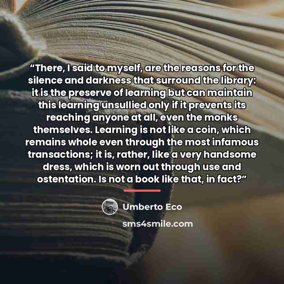 “There, I said to myself, are the reasons for the silence and darkness that surround the library: it is the preserve of learning but can maintain this learning unsullied only if it prevents its reaching anyone at all, even the monks themselves. Learning is not like a coin, which remains whole even…” quote by Umberto Eco
