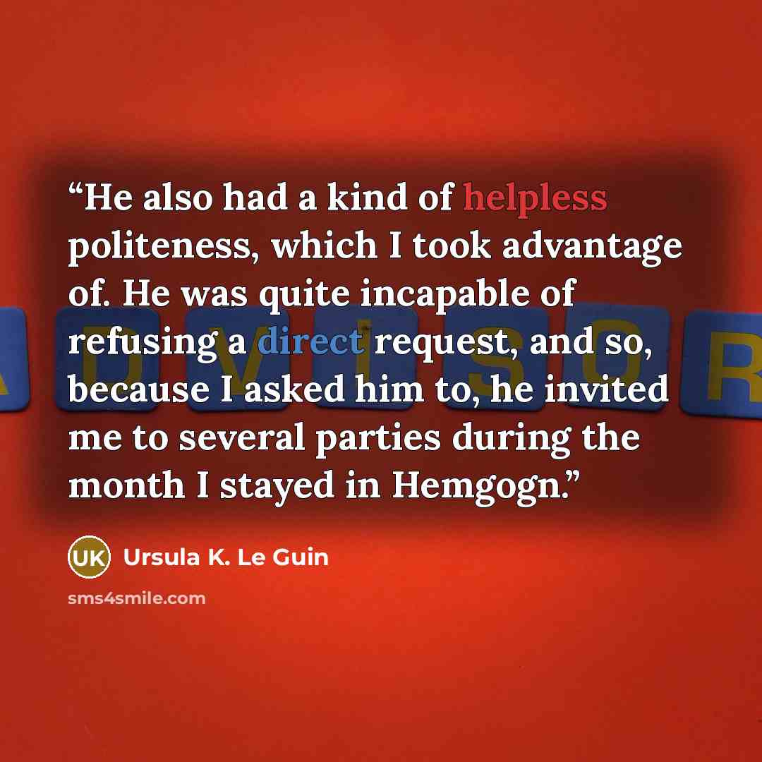 “He also had a kind of helpless politeness, which I took advantage of. He was quite incapable of refusing a direct request, and so, because I asked him to, he invited me to several parties during the month I stayed in Hemgogn.” quote by Ursula K. Le Guin