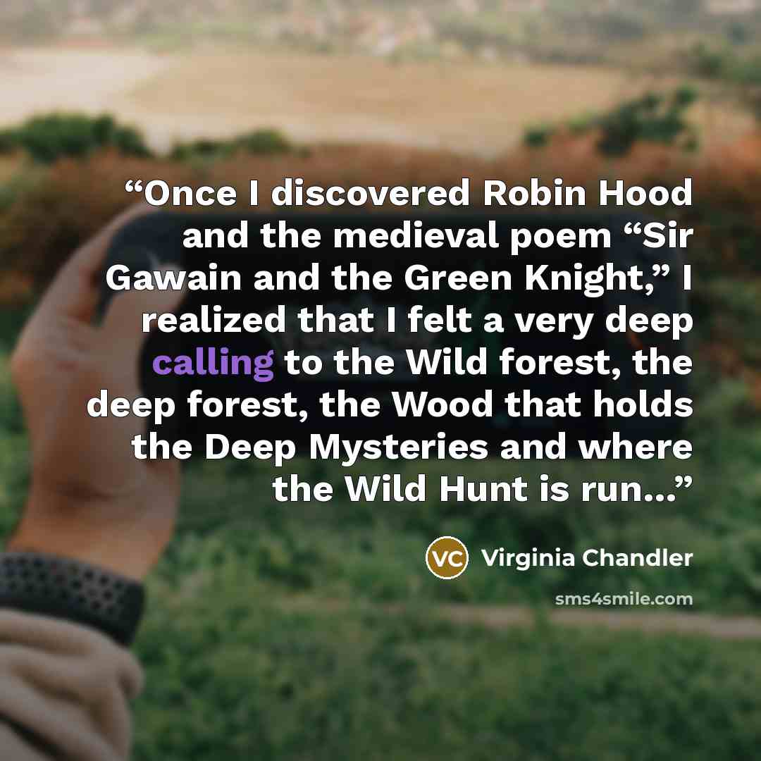 “Once I discovered Robin Hood and the medieval poem “Sir Gawain and the Green Knight,” I realized that I felt a very deep calling to the Wild forest, the deep forest, the Wood that holds the Deep Mysteries and where the Wild Hunt is run…” quote by Virginia Chandler