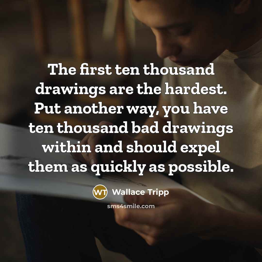 “The first ten thousand drawings are the hardest. Put another way, you have ten thousand bad drawings within and should expel them as quickly as possible.” quote by Wallace Tripp