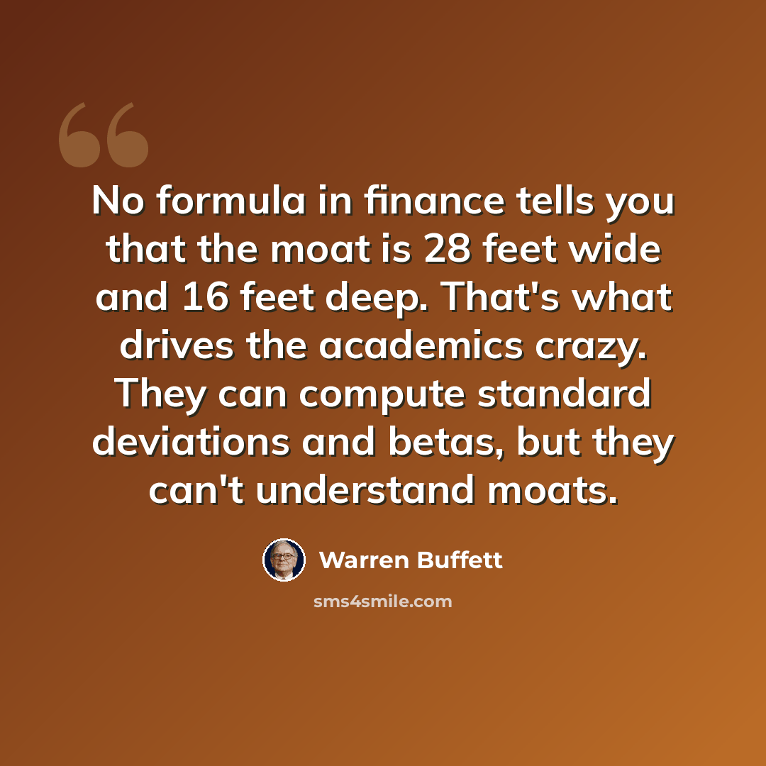 “No formula in finance tells you that the moat is 28 feet wide and 16 feet deep. That's what drives the academics crazy. They can compute standard deviations and betas, but they can't understand moats.” quote by Warren Buffett