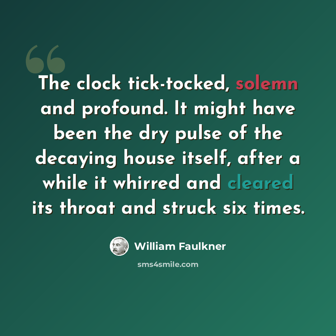 “The clock tick-tocked, solemn and profound. It might have been the dry pulse of the decaying house itself, after a while it whirred and cleared its throat and struck six times.” quote by William Faulkner