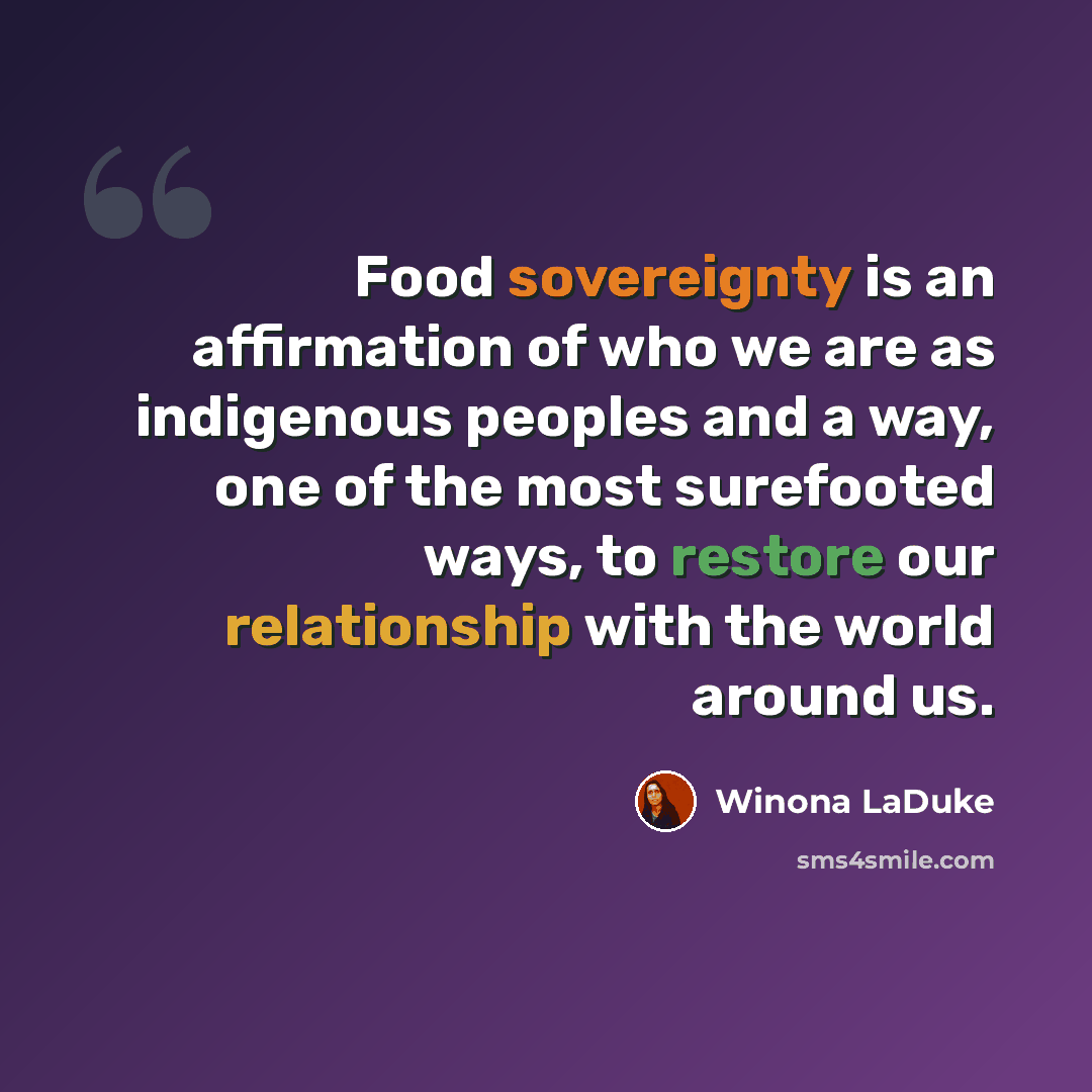 “Food sovereignty is an affirmation of who we are as indigenous peoples and a way, one of the most surefooted ways, to restore our relationship with the world around us.” quote by Winona LaDuke