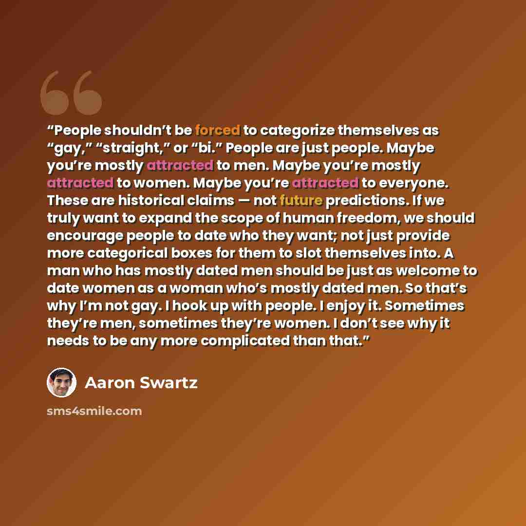 “People shouldn’t be forced to categorize themselves as “gay,” “straight,” or “bi.” People are just people. Maybe you’re mostly attracted to men. Maybe you’re mostly attracted to women. Maybe you’re attracted to everyone. These are historical claims — not future predictions. If we truly want to…” quote by Aaron Swartz