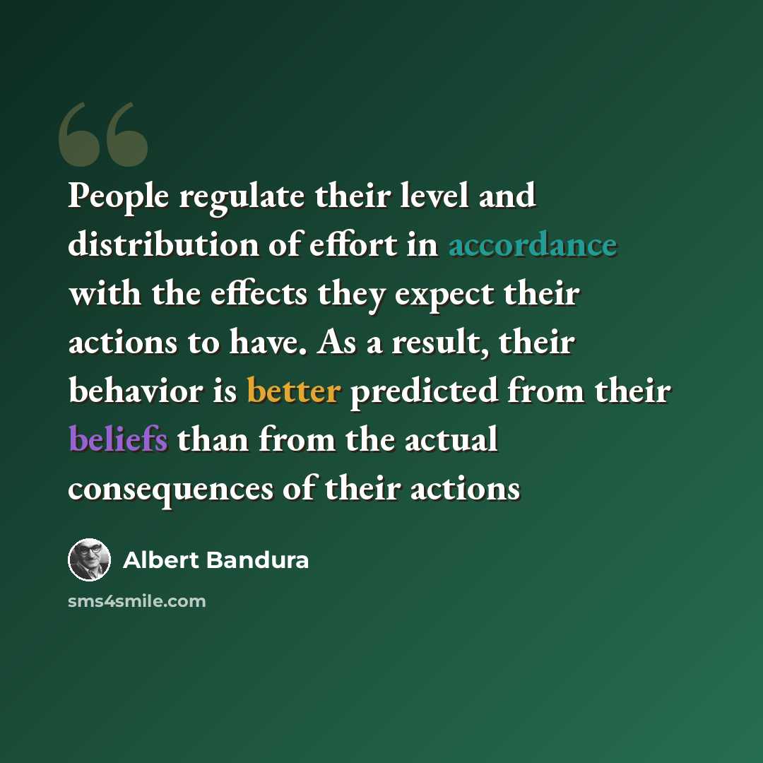 “People regulate their level and distribution of effort in accordance with the effects they expect their actions to have. As a result, their behavior is better predicted from their beliefs than from the actual consequences of their actions” quote by Albert Bandura