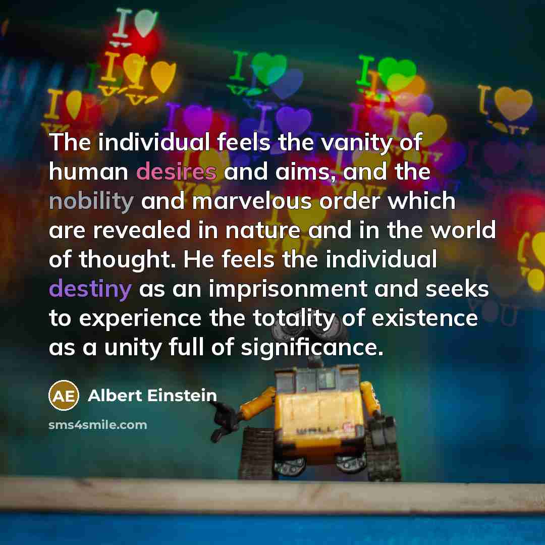 “The individual feels the vanity of human desires and aims, and the nobility and marvelous order which are revealed in nature and in the world of thought. He feels the individual destiny as an imprisonment and seeks to experience the totality of existence as a unity full of significance.” quote by Albert Einstein