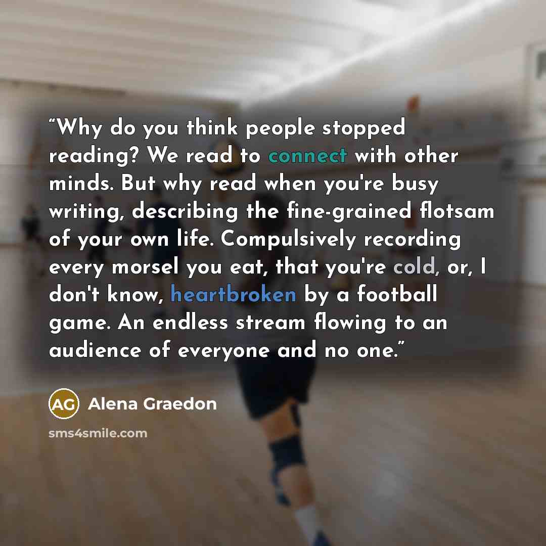 “Why do you think people stopped reading? We read to connect with other minds. But why read when you're busy writing, describing the fine-grained flotsam of your own life. Compulsively recording every morsel you eat, that you're cold, or, I don't know, heartbroken by a football game. An endless…” quote by Alena Graedon