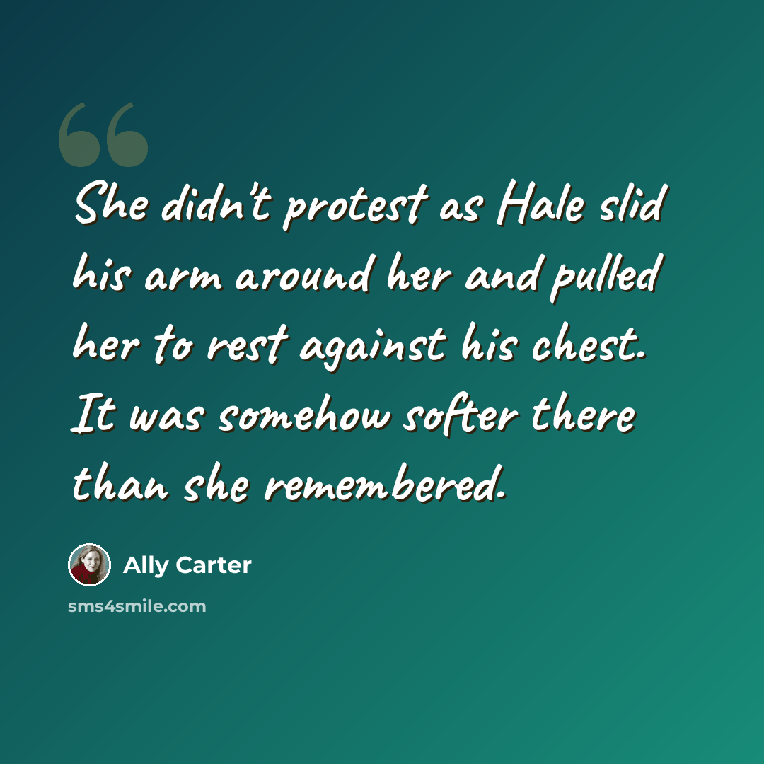 “She didn't protest as Hale slid his arm around her and pulled her to rest against his chest. It was somehow softer there than she remembered.” quote by Ally Carter