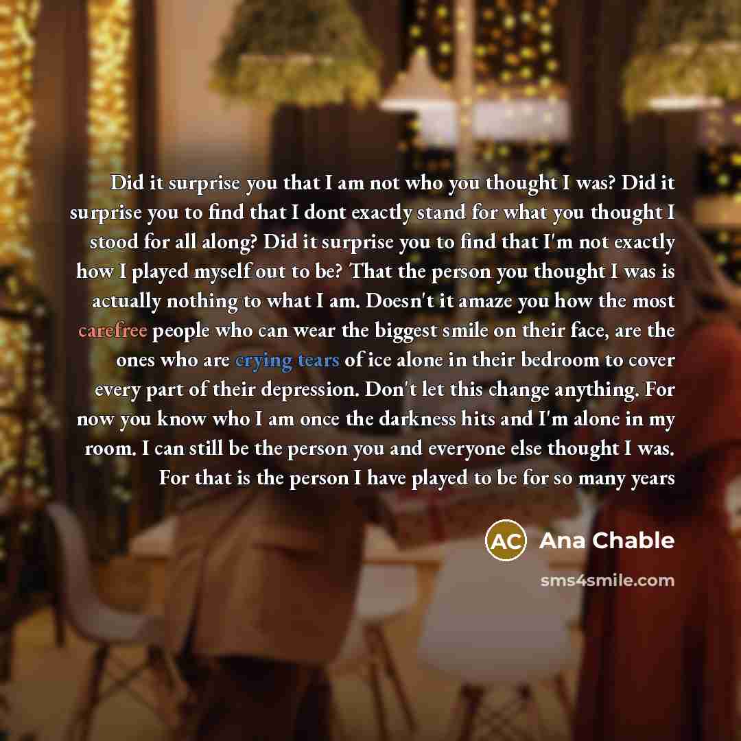 “Did it surprise you that I am not who you thought I was? Did it surprise you to find that I dont exactly stand for what you thought I stood for all along? Did it surprise you to find that I'm not exactly how I played myself out to be? That the person you thought I was is actually nothing to what I…” quote by Ana Chable