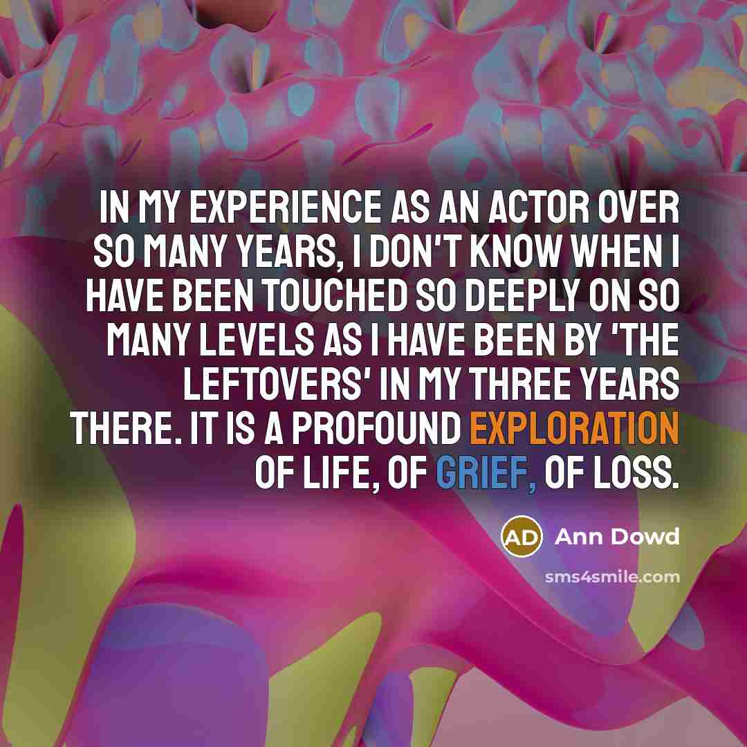 “In my experience as an actor over so many years, I don't know when I have been touched so deeply on so many levels as I have been by 'The Leftovers' in my three years there. It is a profound exploration of life, of grief, of loss.” quote by Ann Dowd