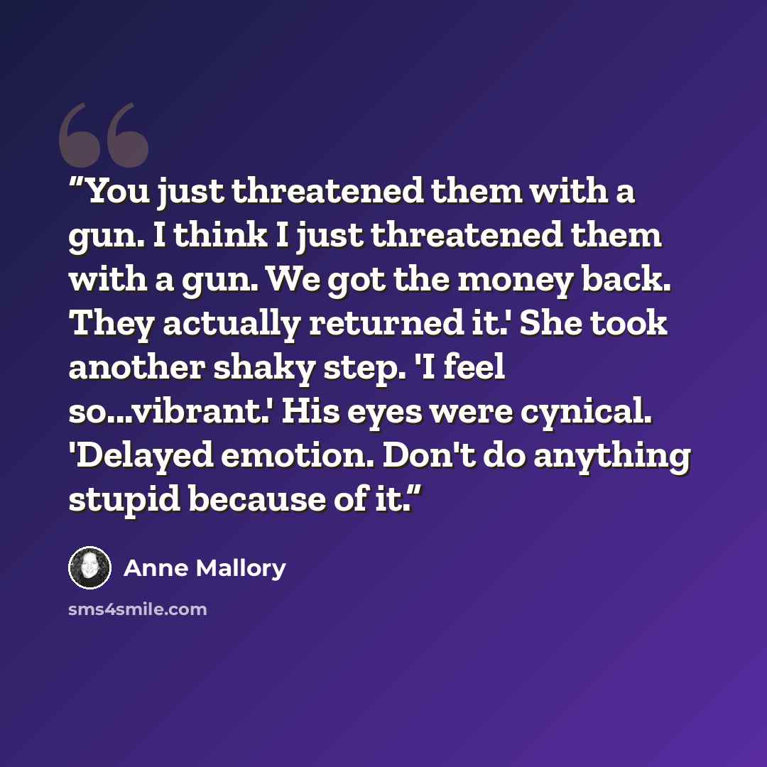 “You just threatened them with a gun. I think I just threatened them with a gun. We got the money back. They actually returned it.' She took another shaky step. 'I feel so...vibrant.' His eyes were cynical. 'Delayed emotion. Don't do anything stupid because of it.” quote by Anne Mallory