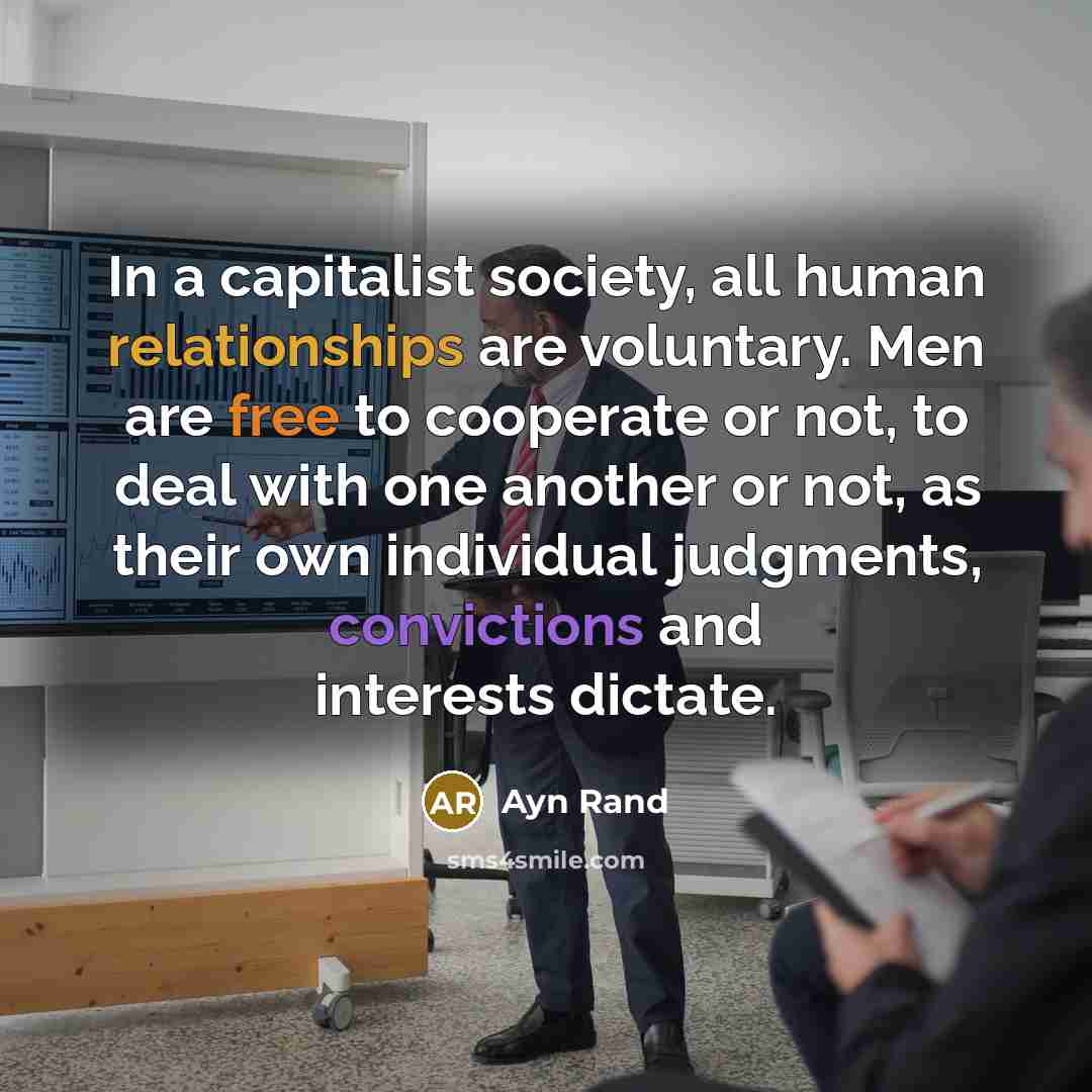“In a capitalist society, all human relationships are voluntary. Men are free to cooperate or not, to deal with one another or not, as their own individual judgments, convictions and interests dictate.” quote by Ayn Rand