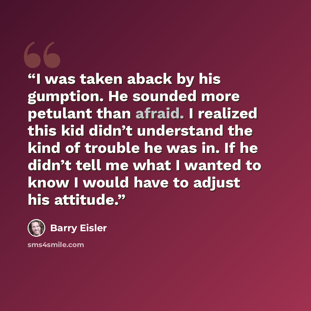 “I was taken aback by his gumption. He sounded more petulant than afraid. I realized this kid didn’t understand the kind of trouble he was in. If he didn’t tell me what I wanted to know I would have to adjust his attitude.” quote by Barry Eisler
