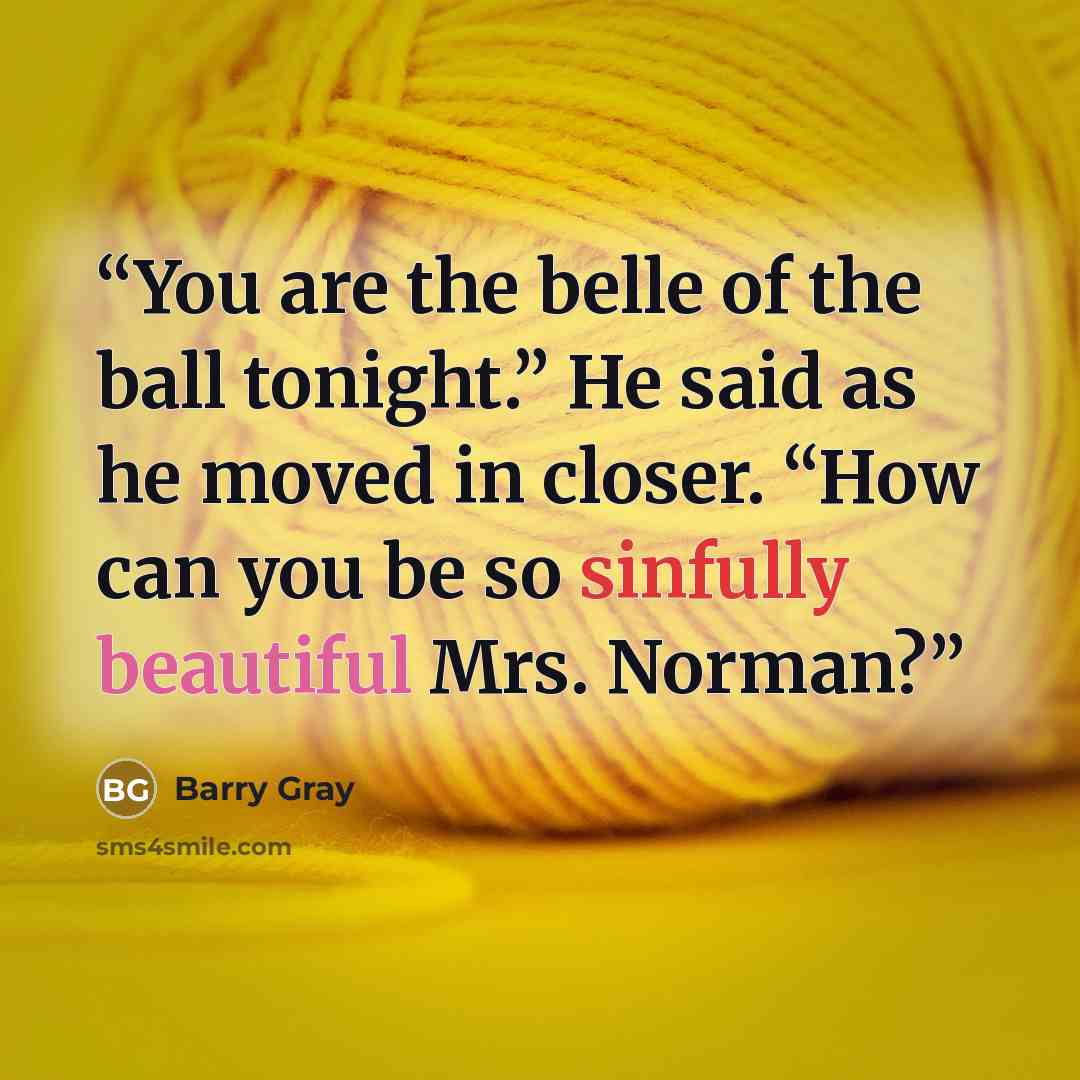 “You are the belle of the ball tonight.” He said as he moved in closer. “How can you be so sinfully beautiful Mrs. Norman?” quote by Barry Gray