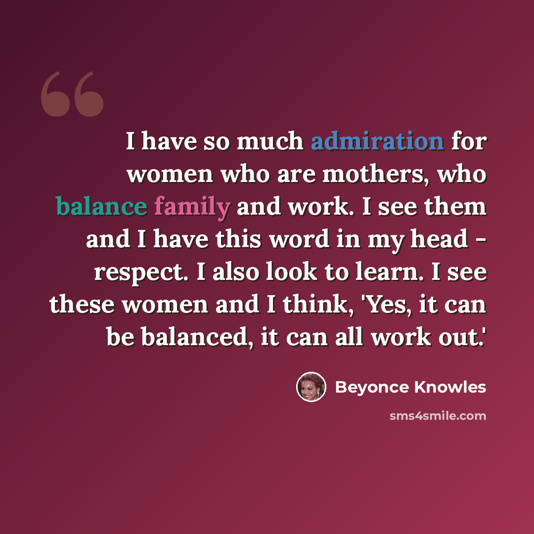 “I have so much admiration for women who are mothers, who balance family and work. I see them and I have this word in my head - respect. I also look to learn. I see these women and I think, 'Yes, it can be balanced, it can all work out.'” quote by Beyonce Knowles