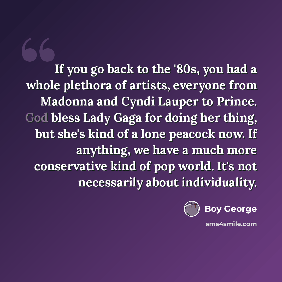 “If you go back to the '80s, you had a whole plethora of artists, everyone from Madonna and Cyndi Lauper to Prince. God bless Lady Gaga for doing her thing, but she's kind of a lone peacock now. If anything, we have a much more conservative kind of pop world. It's not necessarily about individuality.” quote by Boy George