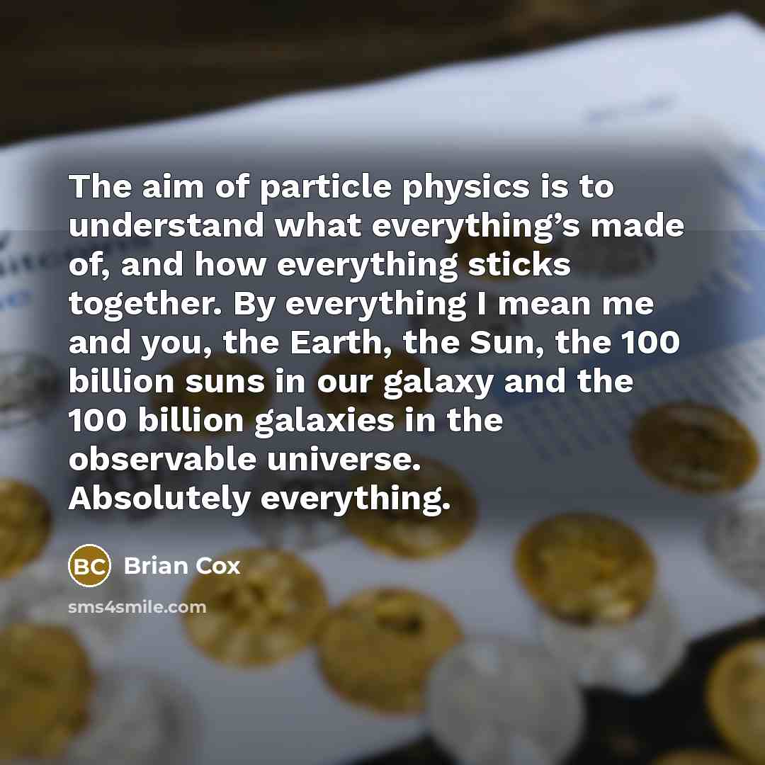 “The aim of particle physics is to understand what everything’s made of, and how everything sticks together. By everything I mean me and you, the Earth, the Sun, the 100 billion suns in our galaxy and the 100 billion galaxies in the observable universe. Absolutely everything.” quote by Brian Cox