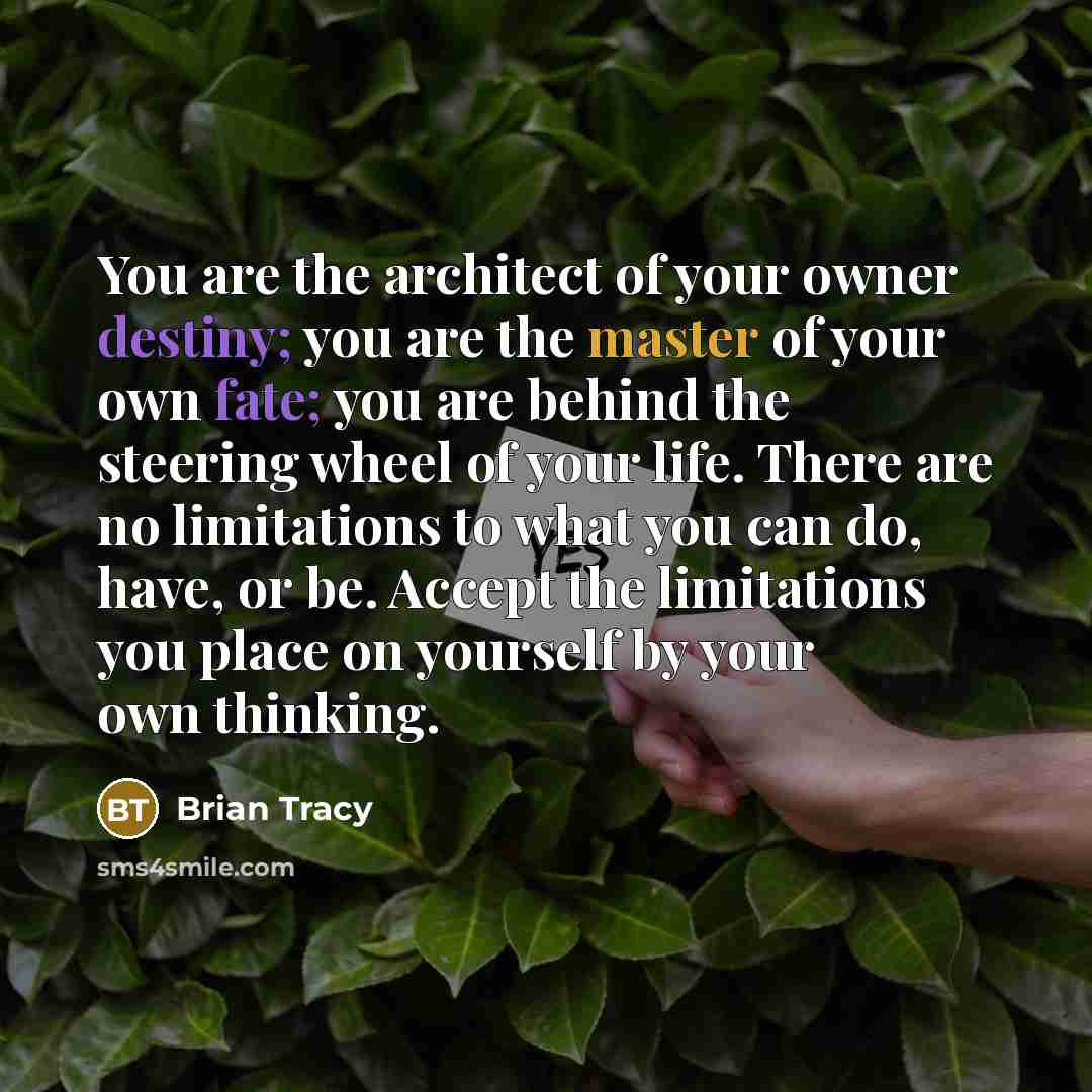 “You are the architect of your owner destiny; you are the master of your own fate; you are behind the steering wheel of your life. There are no limitations to what you can do, have, or be. Accept the limitations you place on yourself by your own thinking.” quote by Brian Tracy