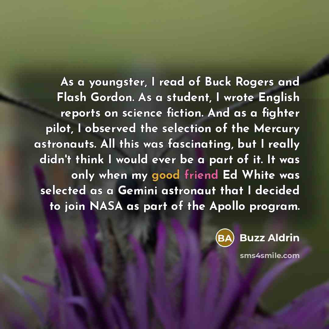 “As a youngster, I read of Buck Rogers and Flash Gordon. As a student, I wrote English reports on science fiction. And as a fighter pilot, I observed the selection of the Mercury astronauts. All this was fascinating, but I really didn't think I would ever be a part of it. It was only when my good…” quote by Buzz Aldrin