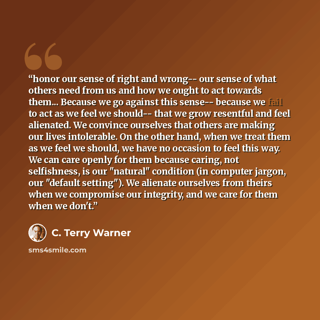 “honor our sense of right and wrong-- our sense of what others need from us and how we ought to act towards them... Because we go against this sense-- because we fail to act as we feel we should-- that we grow resentful and feel alienated. We convince ourselves that others are making our lives…” quote by C. Terry Warner