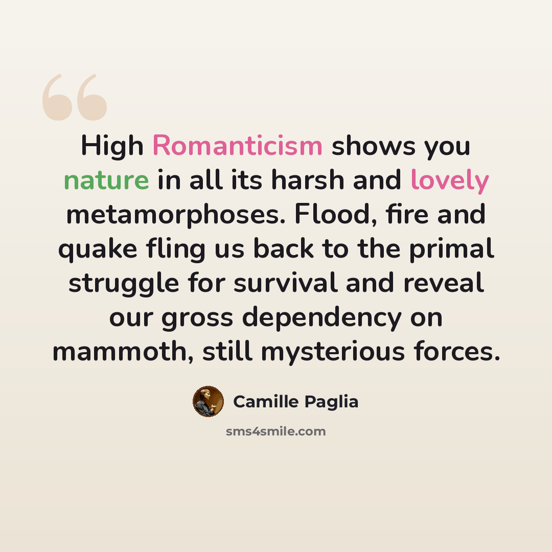 “High Romanticism shows you nature in all its harsh and lovely metamorphoses. Flood, fire and quake fling us back to the primal struggle for survival and reveal our gross dependency on mammoth, still mysterious forces.” quote by Camille Paglia