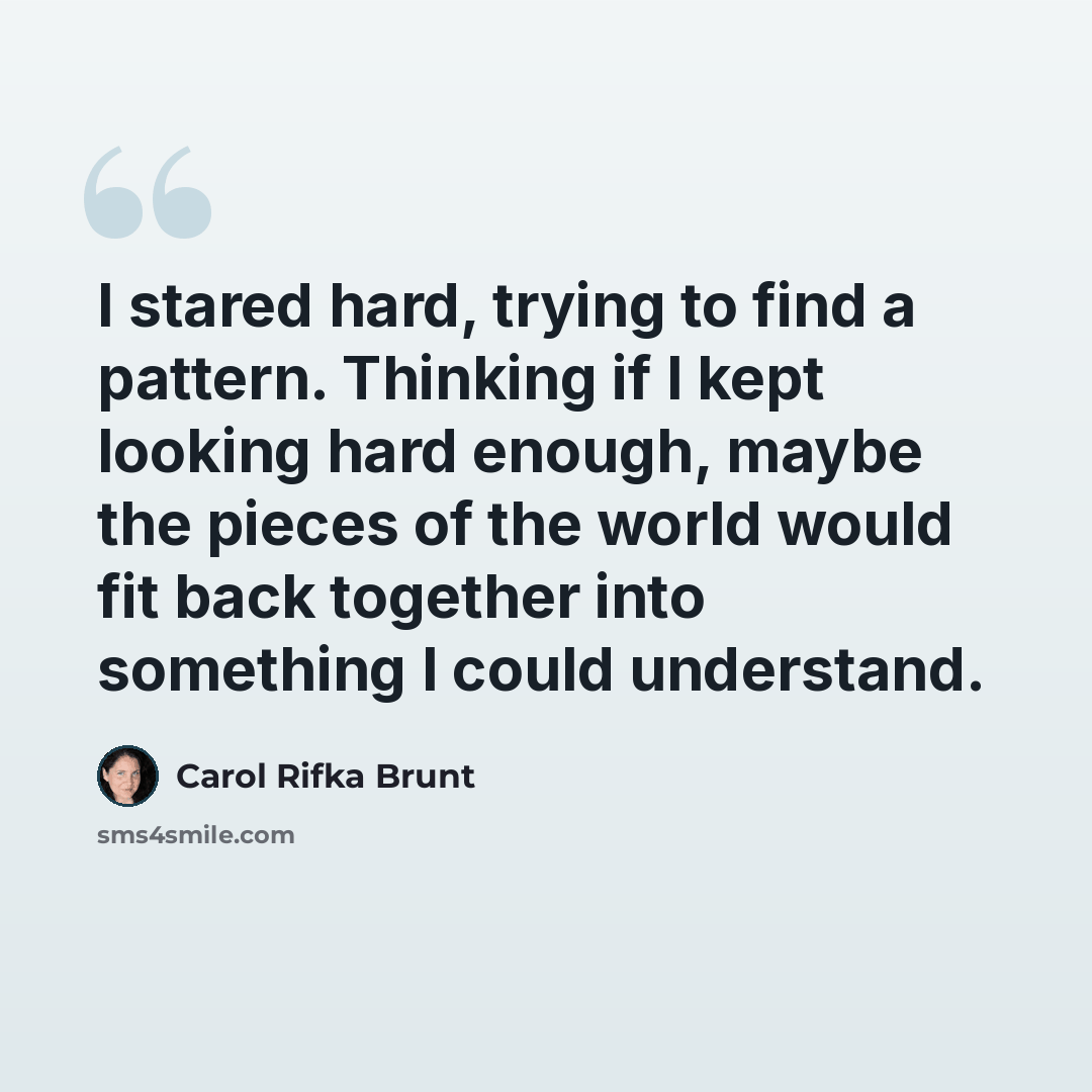 “I stared hard, trying to find a pattern. Thinking if I kept looking hard enough, maybe the pieces of the world would fit back together into something I could understand.” quote by Carol Rifka Brunt
