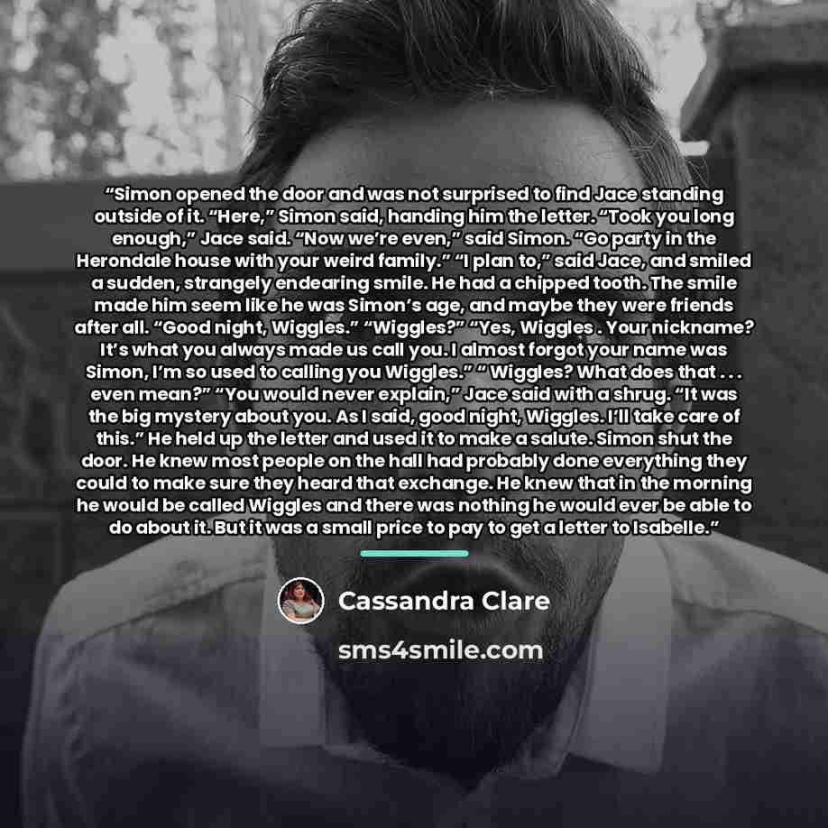 “Simon opened the door and was not surprised to find Jace standing outside of it. “Here,” Simon said, handing him the letter. “Took you long enough,” Jace said. “Now we’re even,” said Simon. “Go party in the Herondale house with your weird family.” “I plan to,” said Jace, and smiled a sudden…” quote by Cassandra Clare