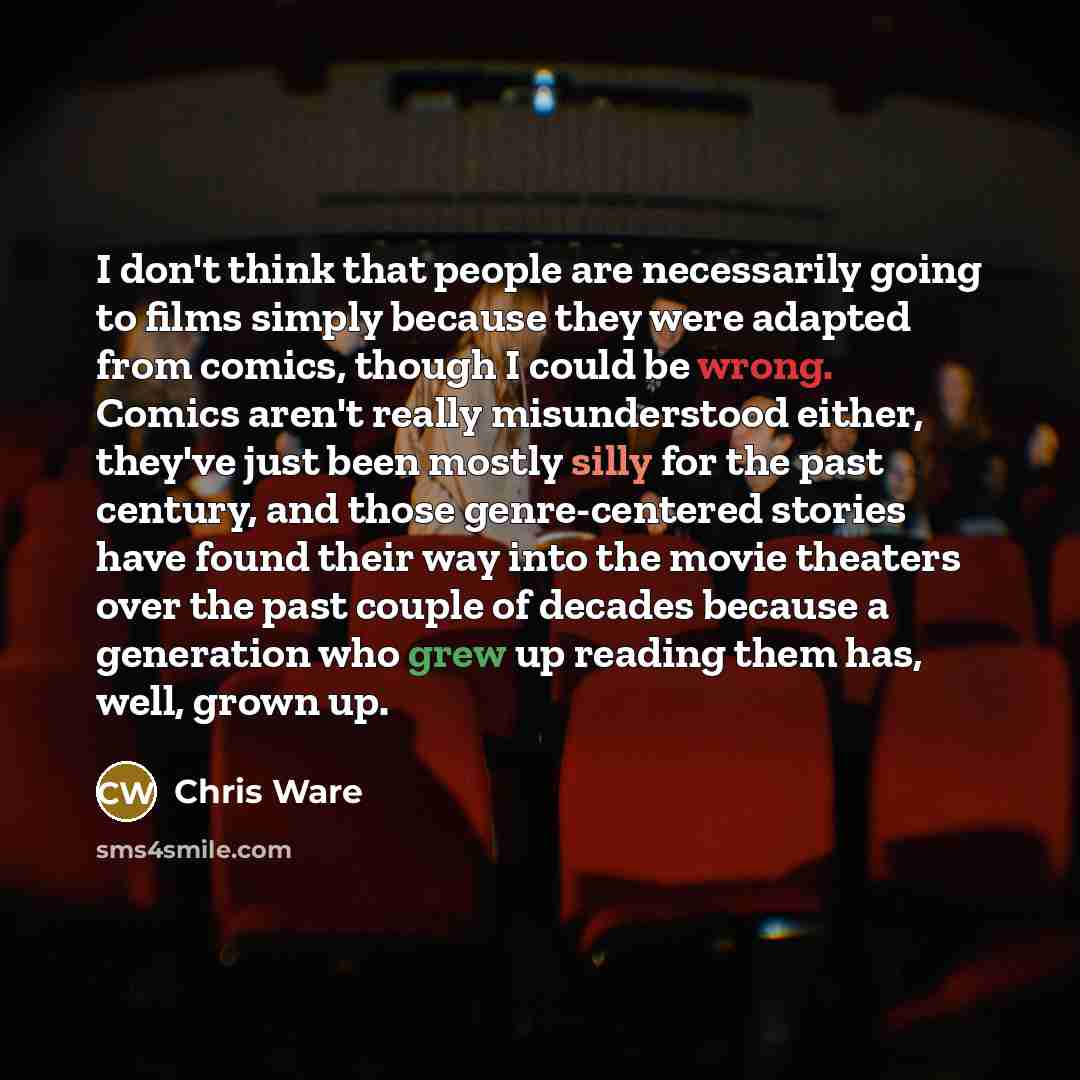 “I don't think that people are necessarily going to films simply because they were adapted from comics, though I could be wrong. Comics aren't really misunderstood either, they've just been mostly silly for the past century, and those genre-centered stories have found their way into the movie…” quote by Chris Ware