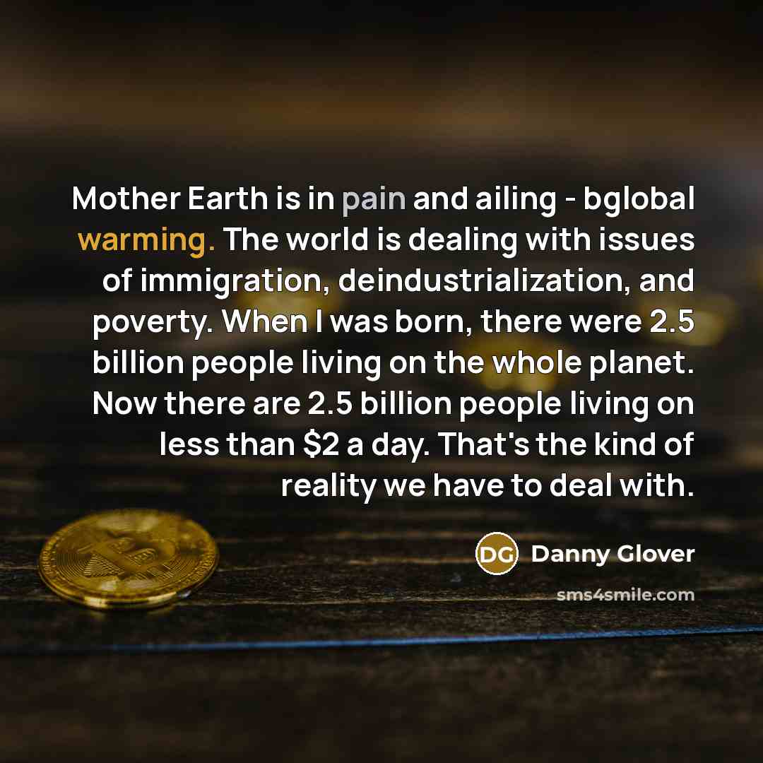 “Mother Earth is in pain and ailing - bglobal warming. The world is dealing with issues of immigration, deindustrialization, and poverty. When I was born, there were 2.5 billion people living on the whole planet. Now there are 2.5 billion people living on less than $2 a day. That's the kind of…” quote by Danny Glover