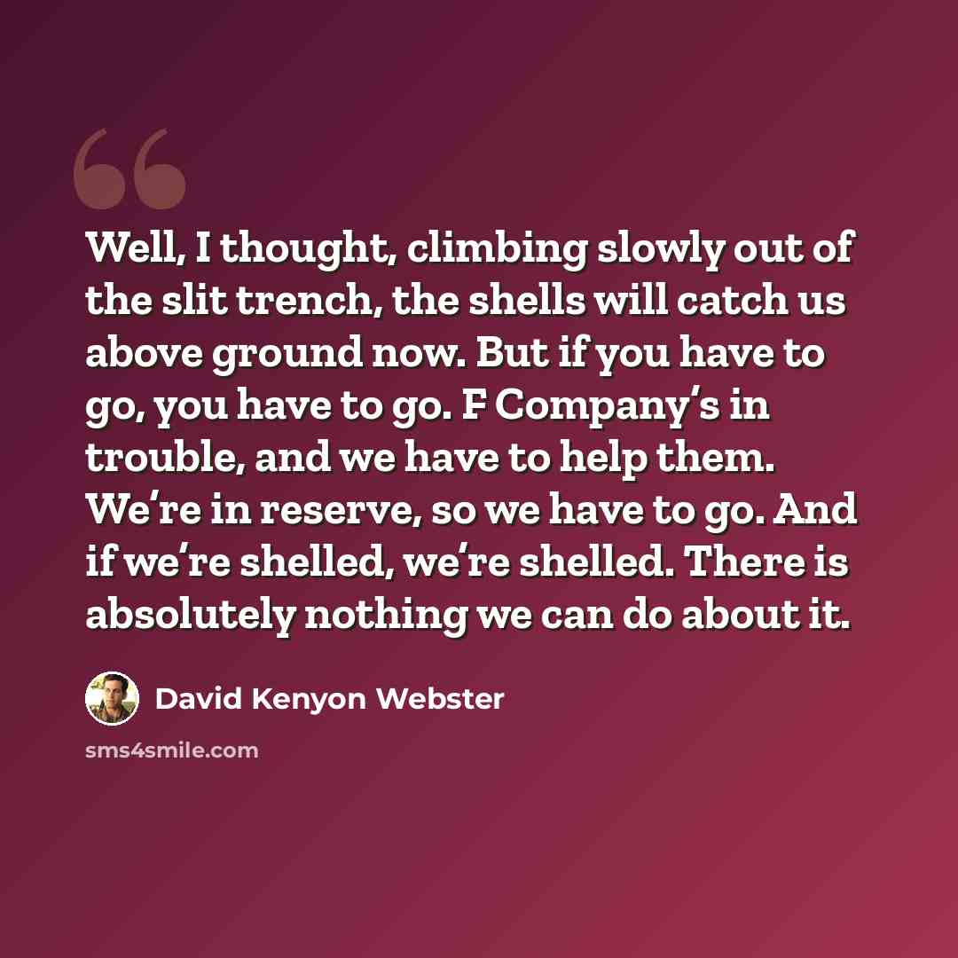 “Well, I thought, climbing slowly out of the slit trench, the shells will catch us above ground now. But if you have to go, you have to go. F Company’s in trouble, and we have to help them. We’re in reserve, so we have to go. And if we’re shelled, we’re shelled. There is absolutely nothing we can…” quote by David Kenyon Webster