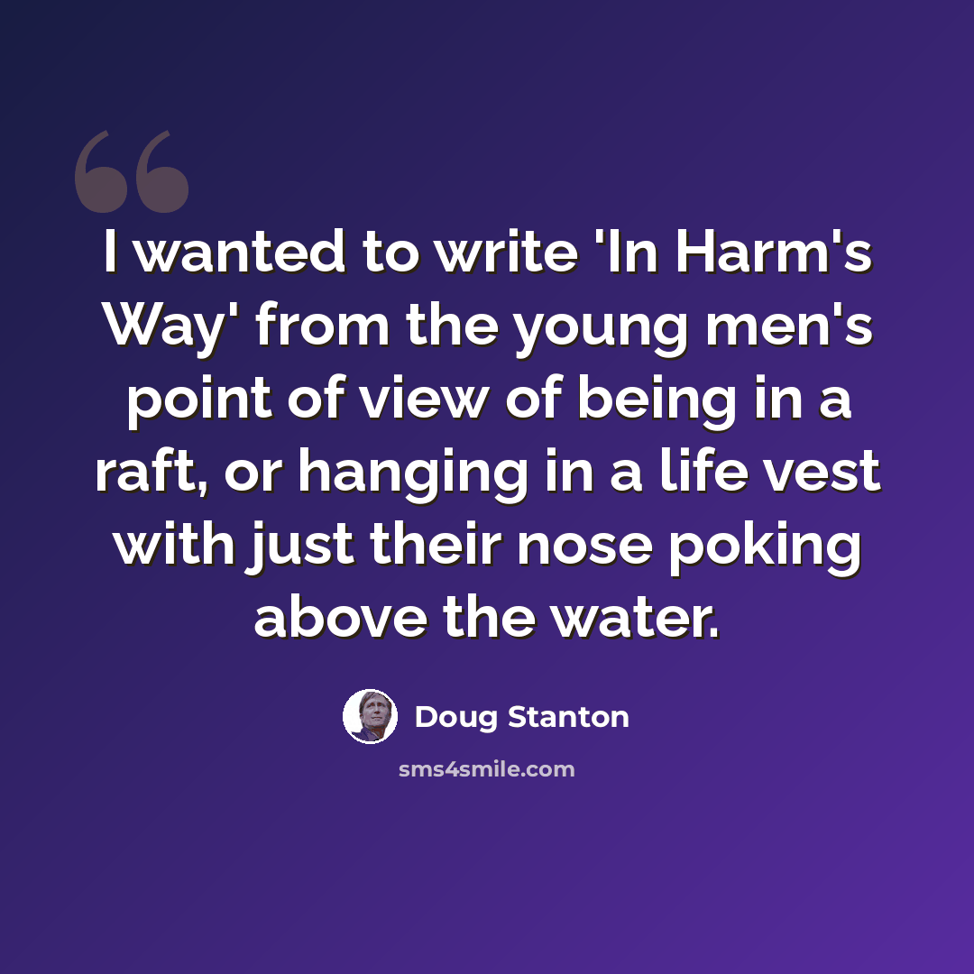 “I wanted to write 'In Harm's Way' from the young men's point of view of being in a raft, or hanging in a life vest with just their nose poking above the water.” quote by Doug Stanton