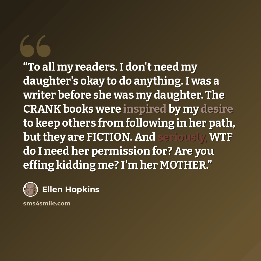 “To all my readers. I don't need my daughter's okay to do anything. I was a writer before she was my daughter. The CRANK books were inspired by my desire to keep others from following in her path, but they are FICTION. And seriously, WTF do I need her permission for? Are you effing kidding me? I'm…” quote by Ellen Hopkins