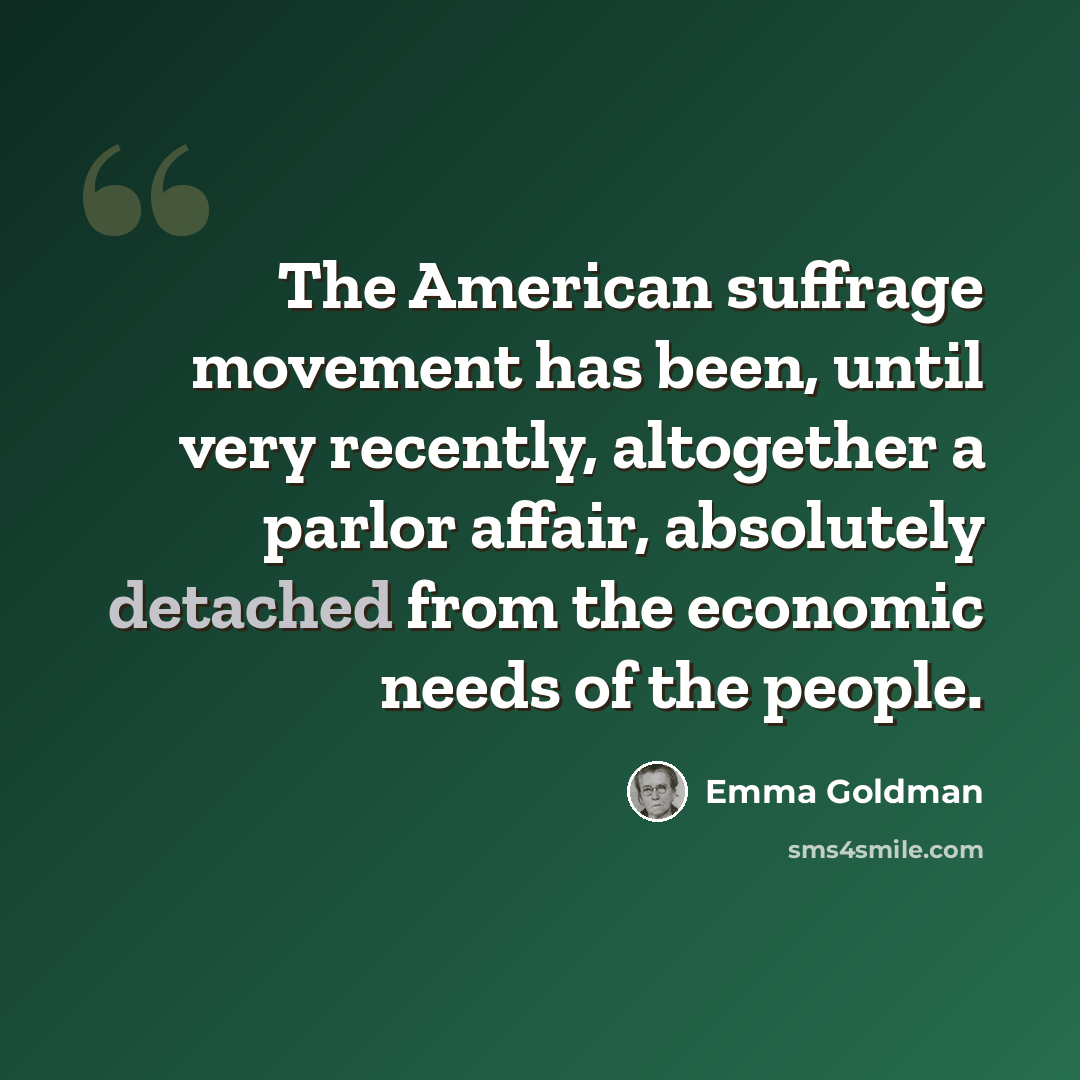 “The American suffrage movement has been, until very recently, altogether a parlor affair, absolutely detached from the economic needs of the people.” quote by Emma Goldman