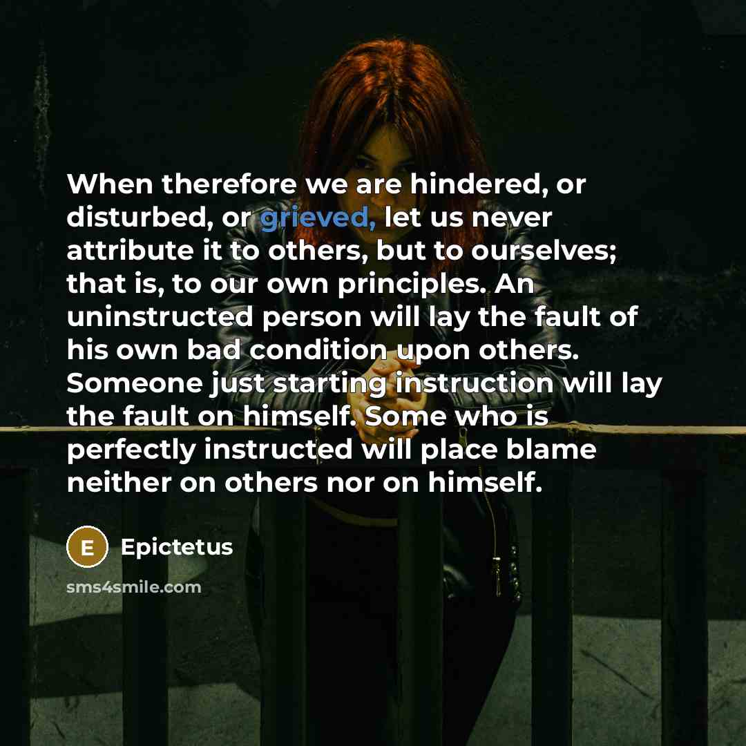 “When therefore we are hindered, or disturbed, or grieved, let us never attribute it to others, but to ourselves; that is, to our own principles. An uninstructed person will lay the fault of his own bad condition upon others. Someone just starting instruction will lay the fault on himself. Some who…” quote by Epictetus