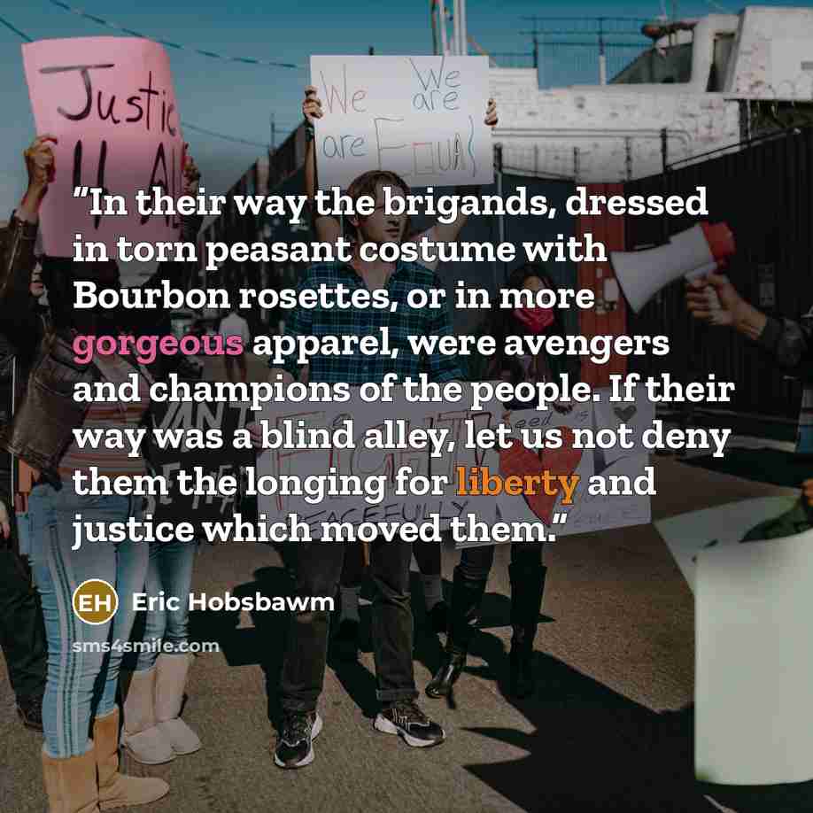 “In their way the brigands, dressed in torn peasant costume with Bourbon rosettes, or in more gorgeous apparel, were avengers and champions of the people. If their way was a blind alley, let us not deny them the longing for liberty and justice which moved them.” quote by Eric Hobsbawm
