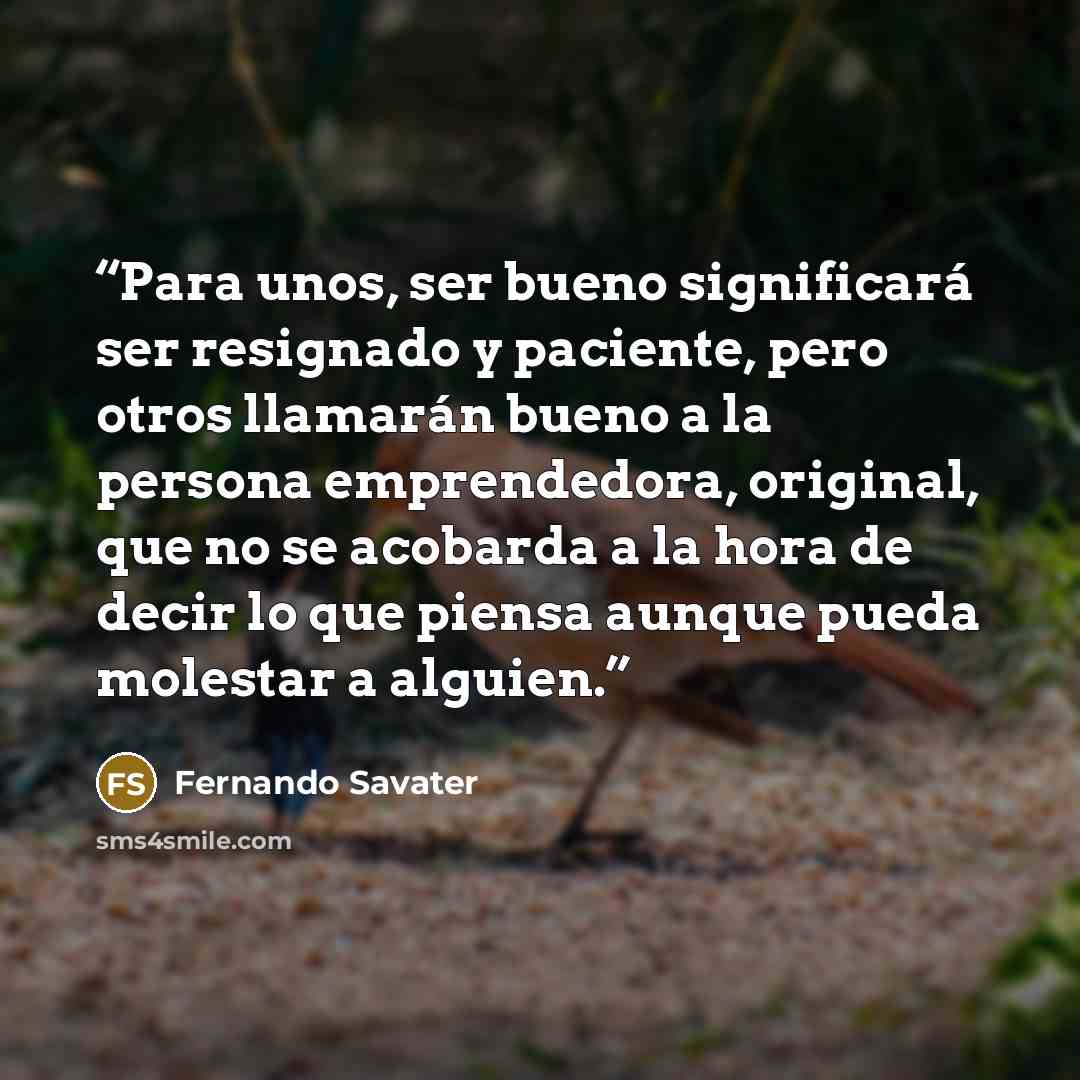 “Para unos, ser bueno significará ser resignado y paciente, pero otros llamarán bueno a la persona emprendedora, original, que no se acobarda a la hora de decir lo que piensa aunque pueda molestar a alguien.” quote by Fernando Savater