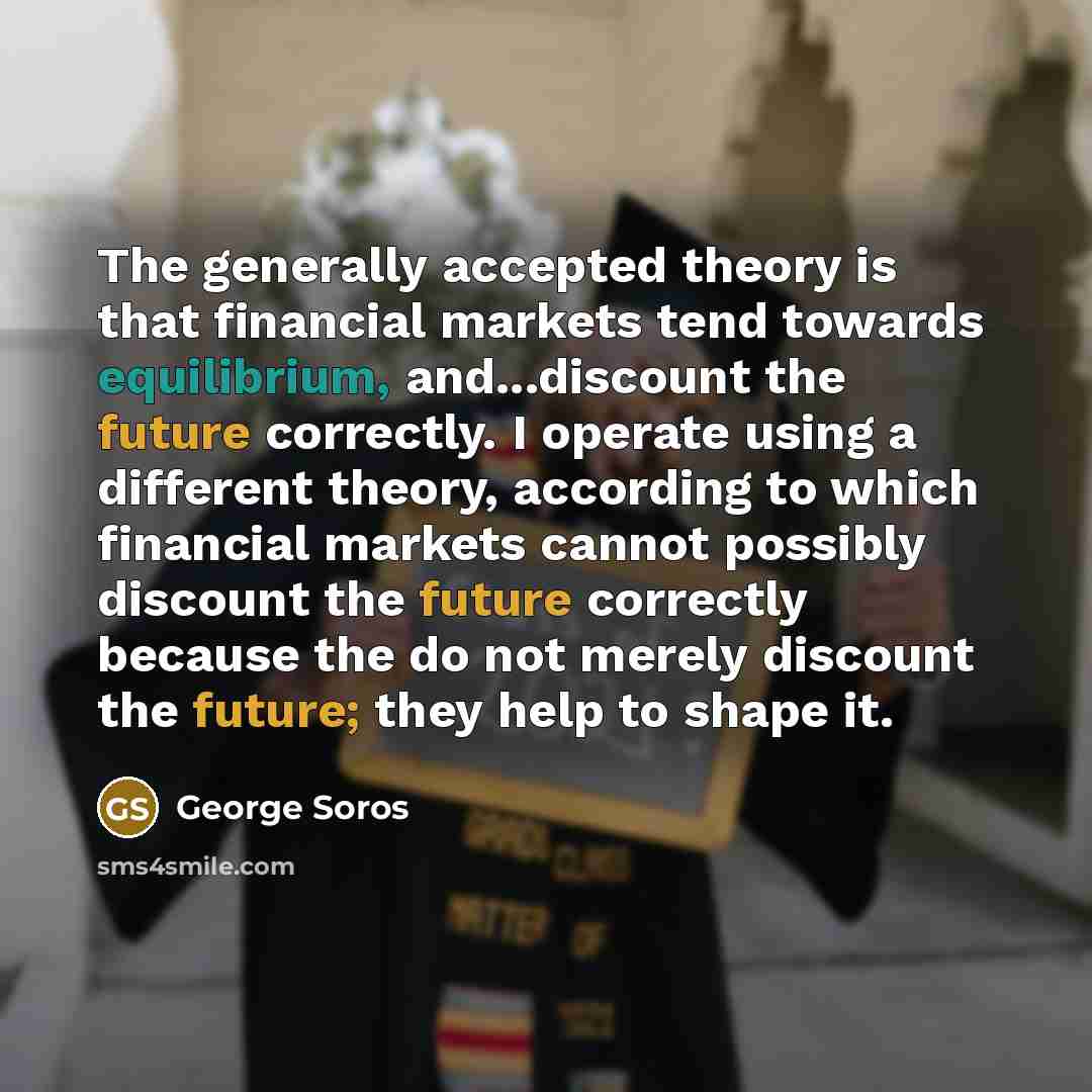 “The generally accepted theory is that financial markets tend towards equilibrium, and...discount the future correctly. I operate using a different theory, according to which financial markets cannot possibly discount the future correctly because the do not merely discount the future; they help to…” quote by George Soros