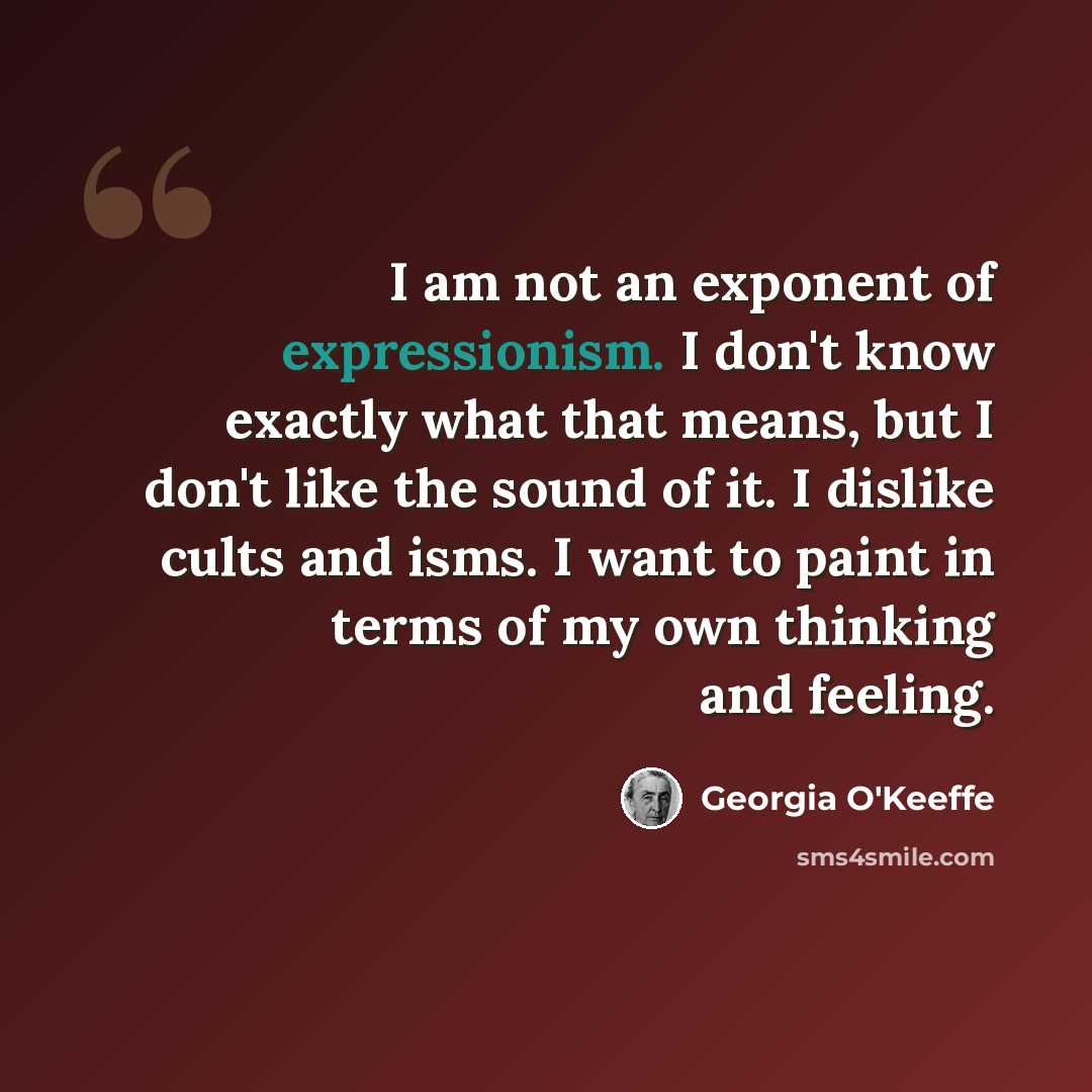 “I am not an exponent of expressionism. I don't know exactly what that means, but I don't like the sound of it. I dislike cults and isms. I want to paint in terms of my own thinking and feeling.” quote by Georgia O'Keeffe