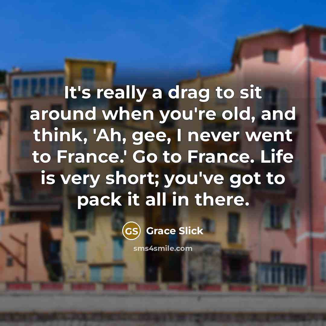 “It's really a drag to sit around when you're old, and think, 'Ah, gee, I never went to France.' Go to France. Life is very short; you've got to pack it all in there.” quote by Grace Slick